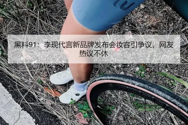 黑料91：李现代言新品牌发布会妆容引争议，网友热议不休